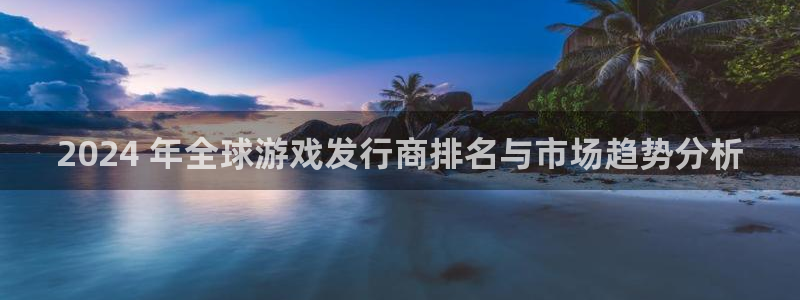 壹号娱乐创造奇迹在线登录：2024 年全球游戏发行商排名与市场趋势分析